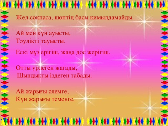 Жел соқпаса, шөптің басы қимылдамайды. Ай мен күн ауысты, Тәулікті тауысты. Ескі мұз ерігіш, жаңа дос жерігіш. Отты үрлеген жағады,  Шындықты іздеген табады. Ай жарығы әлемге, Күн жарығы теменге.