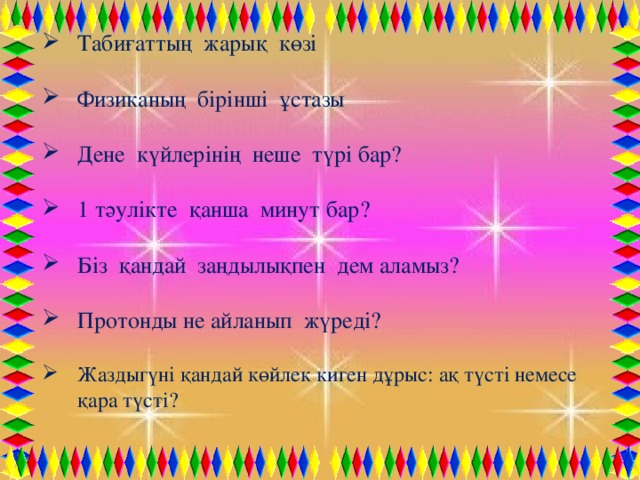 Табиғаттың жарық көзі Физиканың бірінші ұстазы Дене күйлерінің неше түрі бар? 1 тәулікте қанша минут бар? Біз қандай заңдылықпен дем аламыз? Протонды не айланып жүреді? Жаздыгүні қандай көйлек киген дұрыс: ақ түсті немесе қара түсті?