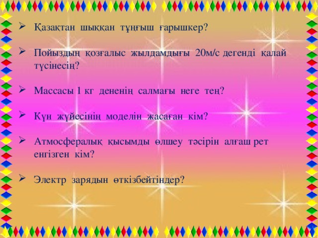 Қазақтан шыққан тұңғыш ғарышкер? Пойыздың қозғалыс жылдамдығы 20м/с дегенді қалай түсінесің? Массасы 1 кг дененің салмағы неге тең? Күн жүйесінің моделін жасаған кім? Атмосфералық қысымды өлшеу тәсірін алғаш рет енгізген кім? Электр зарядын өткізбейтіндер?