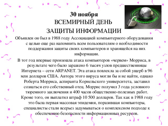 30 ноября  ВСЕМИРНЫЙ ДЕНЬ ЗАЩИТЫ ИНФОРМАЦИИ Объявлен он был в 1988 году Ассоциацией компьютерного оборудования с целью еще раз напомнить всем пользователям о необходимости поддержания защиты своих компьютеров и хранящейся на них информации. В тот год впервые произошла атака компьютеров «червем» Морриса, в результате чего было заражено 6 тысяч узлов предшественницы Интернета – сети ARPANET. Эта атака повлекла за собой ущерб в 96 млн долларов США. Автора этого вируса могли бы и не найти, однако Роберта Морриса, аспиранта Корнельского университета, заставил сознаться его собственный отец. Моррис получил 3 года условного тюремного заключения и 400 часов общественно-полезных работ. Кроме того, он выплатил штраф 10 500 долларов. Так как в 1988 году это была первая массовая эпидемия, поразившая компьютеры, специалисты стали всерьез задумываться о комплексном подходе к обеспечению безопасности информационных ресурсов.