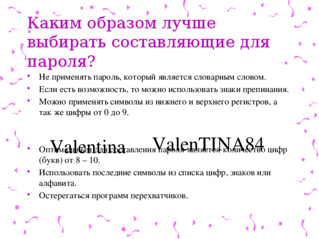 Каким образом лучше выбирать составляющие для пароля? Не применять пароль, который является словарным словом. Если есть возможность, то можно использовать знаки препинания. Можно применять символы из нижнего и верхнего регистров, а так же цифры от 0 до 9. Оптимальным для составления пароля является количество цифр (букв) от 8 – 10. Использовать последние символы из списка цифр, знаков или алфавита. Остерегаться программ перехватчиков. ValenTINA84 Valentina