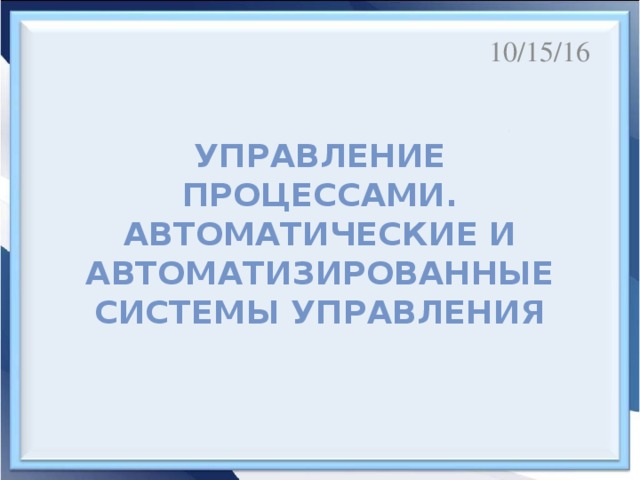 10/15/16 Управление процессами.  Автоматические и автоматизированные системы управления Цели урока : первичное ознакомление, отработка и осознание теоретических моделей и понятий, выявление и анализ существенных и устойчивых связей и отношений между объектами и процессами, анализировать систему отношений в живой природе и технических системах с позиций управления, определять в простых ситуациях механизмы прямой и обратной связи.