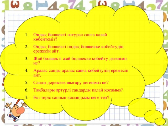 Ондық бөлшекті натурал санға қалай көбейтеміз? Ондық бөлшекті ондық бөлшекке көбейтудің ережесін айт. Жай бөлшекті жай бөлшекке көбейту дегеніміз не? Аралас санды аралас санға көбейтудің ережесін айт. Санды дәрежеге шығару дегеніміз не? Таңбалары әртүрлі сандарды қалай қосамыз? Екі теріс санның қосындысы неге тең?