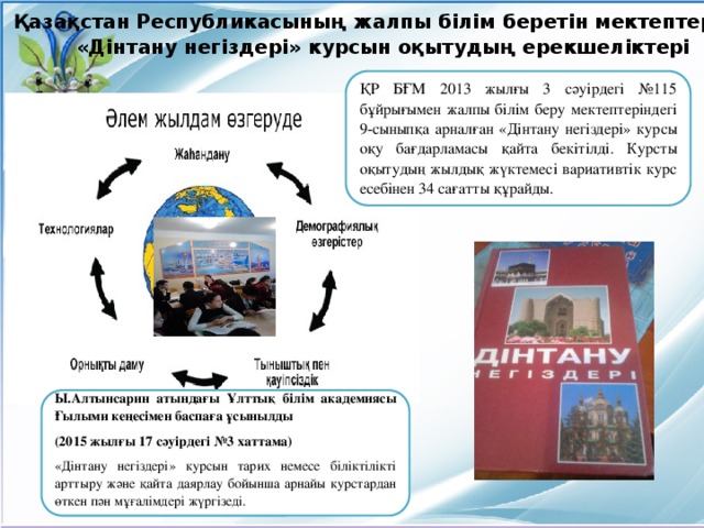 Қазақстан Республикасының жалпы білім беретін мектептерінде  «Дінтану негіздері» курсын оқытудың ерекшеліктері     ҚР БҒМ 2013 жылғы 3 сәуірдегі №115 бұйрығымен жалпы білім беру мектептеріндегі 9-сыныпқа арналған «Дінтану негіздері» курсы оқу бағдарламасы қайта бекітілді. Курсты оқытудың жылдық жүктемесі вариативтік курс есебінен 34 сағатты құрайды.    Ы.Алтынсарин атындағы Ұлттық білім академиясы Ғылыми кеңесімен баспаға ұсынылды (2015 жылғы 17 сәуірдегі №3 хаттама) «Дінтану негіздері» курсын тарих немесе біліктілікті арттыру және қайта даярлау бойынша арнайы курстардан өткен пән мұғалімдері жүргізеді.   