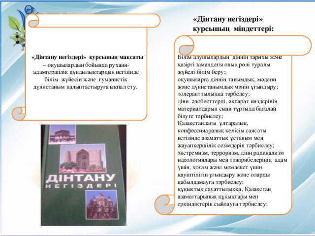 «Дінтану негіздері» курсының  міндеттері:  «Дінтану негіздері» курсының мақсаты – оқушылардың бойында рухани-адамгершілік құндылықтардың негізінде білім жүйесін және гуманистік дүниетаным қалыптастыруға ықпал ету. Білім алушылардың діннің тарихы және қазіргі замандағы оның рөлі туралы жүйелі білім беру; оқушыларға діннің танымдық, мәдени және дүниетанымдық мәнін ұғындыру; толеранттылыққа тәрбелеу; діни әдебиеттерді, ақпарат көздерінің материалдарын сыни тұрғыда бағалай білуге тәрбиелеу; Қазақстандағы ұлтаралық, конфессияаралық келісім саясаты негізінде азаматтық ұстаным мен жауапкершілік сезімдерін тәрбиелеу; экстремизм, терроризм, діни радикализм идеологиялары мен тәжірибелерінің адам үшін, қоғам және мемлекет үшін қауіптілігін ұғындыру және оларды қабылдамауға тәрбиелеу; құқықтық сауаттылыққа, Қазақстан азаматтарының құқықтары мен еркіндіктерін сыйлауға тәрбиелеу;