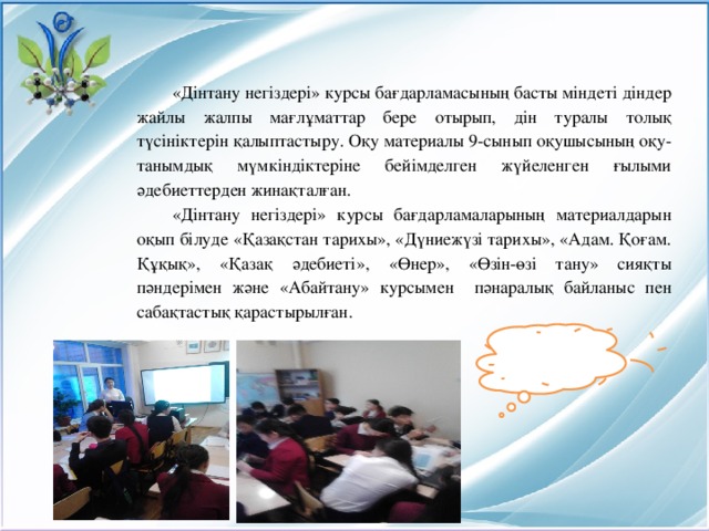 «Дінтану негіздері» курсы бағдарламасының басты міндеті діндер жайлы жалпы мағлұматтар бере отырып, дін туралы толық түсініктерін қалыптастыру. Оқу материалы 9-сынып оқушысының оқу-танымдық мүмкіндіктеріне бейімделген жүйеленген ғылыми әдебиеттерден жинақталған. «Дінтану негіздері» курсы бағдарламаларының материалдарын оқып білуде «Қазақстан тарихы», «Дүниежүзі тарихы», «Адам. Қоғам. Құқық», «Қазақ әдебиеті», «Өнер», «Өзін-өзі тану» сияқты пәндерімен және «Абайтану» курсымен пәнаралық байланыс пен сабақтастық қарастырылған.