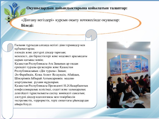 Оқушылардың дайындықтарына қойылатын талаптар:  «Дінтану негіздері» курсын оқыту нәтижесінде оқушылар: Біледі: Ғылыми тұрғыдан алғанда негізгі діни терминдер мен құбылыстарды; әлемдік және дәстүрлі діндер тарихын; мемлекет, дін бірлестіктері және мәдениет арасындағы қарым-қатынас мәнін; Қазақстан Республикасы Ата Заңының ар-ождан еркіндігі туралы ережелерін және Қазақстан Республикасының «Дін туралы» Заңын; Әл-Фарабидің, Қожа Ахмет Яссауидің, Абайдың, Шәкәрімнің Ыбырай Алтынсариннің мәдени-ағартушылық рухани мұраларын. Қазақстан Республикасы Президенті Н.Ә.Назарбаевтың конфессияаралық келісімді, елдегі және халықаралық деңгейдегі тұрақтылықты сақтау жөніндегі саясатын; дәстүрлі діндер идеологиясы мен тәжірбиесін экстремистік, террористік, теріс сипаттағы ұйымдардан айыра білуді.