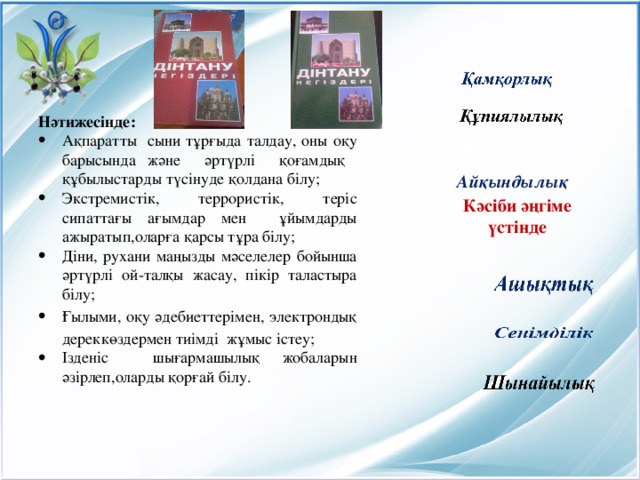 Нәтижесінде: Ақпаратты сыни тұрғыда талдау, оны оқу барысында және әртүрлі қоғамдық құбылыстарды түсінуде қолдана білу; Экстремистік, террористік, теріс сипаттағы ағымдар мен ұйымдарды ажыратып,оларға қарсы тұра білу; Діни, рухани маңызды мәселелер бойынша әртүрлі ой-талқы жасау, пікір таластыра білу; Ғылыми, оқу әдебиеттерімен, электрондық дереккөздермен тиімді жұмыс істеу; Ізденіс шығармашылық жобаларын әзірлеп,оларды қорғай білу. Айқындылық Кәсіби әңгіме үстінде