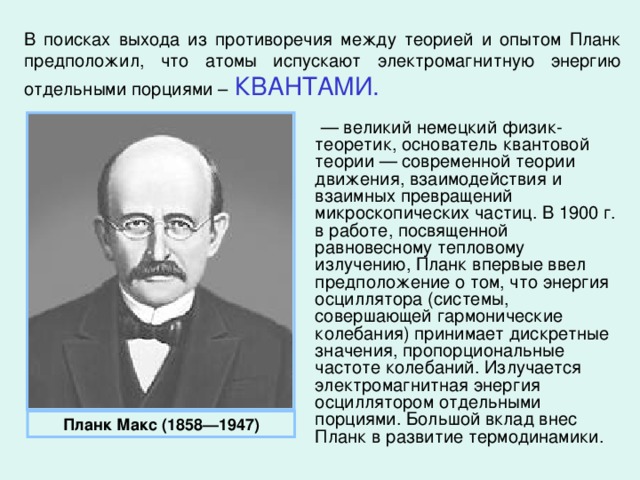 В поисках выхода из противоречия между теорией и опытом Планк предположил, что атомы испускают электромагнитную энергию отдельными порциями –  КВАНТАМИ. — великий немецкий физик-теоретик, основатель квантовой теории — современной теории движения, взаимодействия и взаимных превращений микроскопических частиц. В 1900 г. в работе, посвященной равновесному тепловому излучению, Планк впервые ввел предположение о том, что энергия осциллятора (системы, совершающей гармонические колебания) принимает дискретные значения, пропорциональные частоте колебаний. Излучается электромагнитная энергия осциллятором отдельными порциями. Большой вклад внес Планк в развитие термодинамики. Планк Макс (1858—1947)