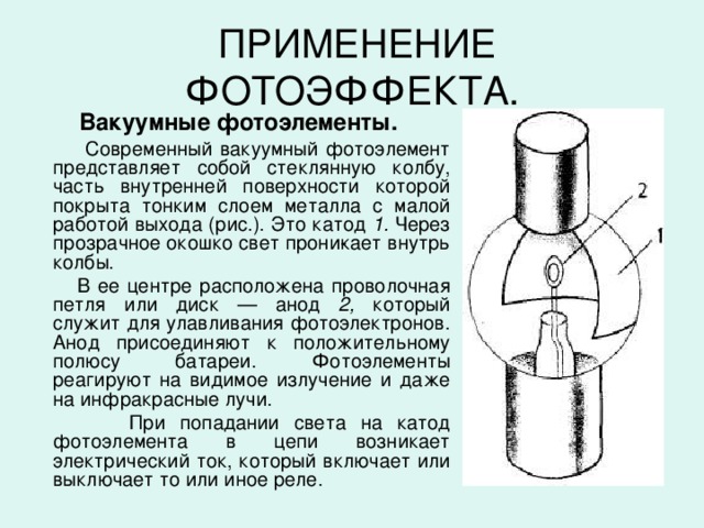 ПРИМЕНЕНИЕ ФОТОЭФФЕКТА.  Вакуумные фотоэлементы.  Современный вакуумный фотоэлемент представляет собой стеклянную колбу, часть внутренней поверхности которой покрыта тонким слоем металла с малой работой выхода (рис.). Это катод 1. Через прозрачное окошко свет прони­кает внутрь колбы.  В ее центре расположена проволочная петля или диск — анод 2, который  служит для улавливания фотоэлектронов. Анод присоединяют к положительному полюсу батареи. Фотоэлементы  реагируют на видимое излучение и даже на инфракрасные лучи.  При попадании света на катод фотоэлемента в цепи возникает электрический ток, который включает или выключает то или иное реле.