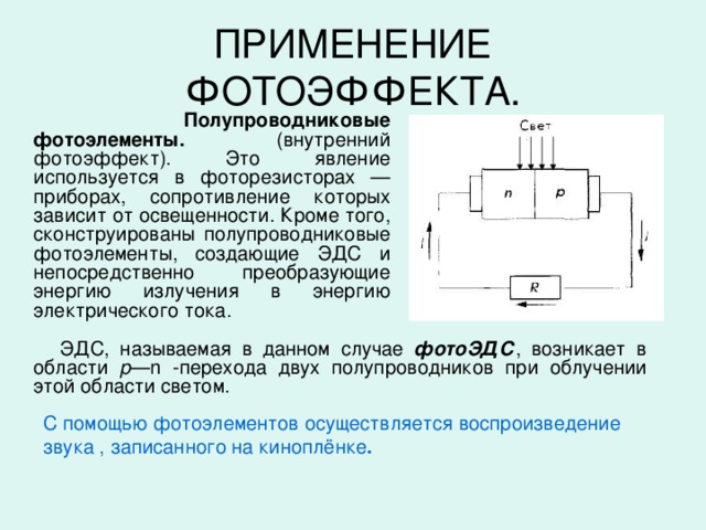 ПРИМЕНЕНИЕ ФОТОЭФФЕКТА.  Полупроводниковые фотоэлементы. (внутренний фотоэффект). Это явление используется в фоторезисторах — приборах, сопротивление которых зависит от освещенности. Кроме того, сконструированы полупроводниковые фотоэлементы, создающие ЭДС и непосредственно преобразующие энергию излучения в энергию электрического тока.  ЭДС, называемая в данном случае фотоЭДС , возникает в области р —n -перехода двух полупроводников при облучении этой области светом. С помощью фотоэлементов осуществляется воспроизведение звука , записанного на киноплёнке .