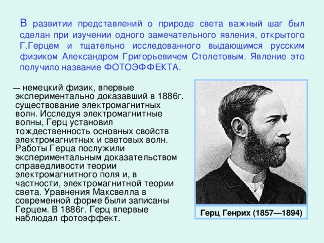 В развитии представлений о природе света важный шаг был сделан при изучении одного замечательного явления, открытого Г.Герцем и тщательно исследованного выдающимся русским физиком Александром Григорьевичем Столетовым. Явление это получило название ФОТОЭФФЕКТА. — немецкий физик, впервые экспериментально доказавший в 1886г. существование электромагнитных волн. Исследуя электромагнитные волны, Герц установил тождественность основных свойств электромагнитных и световых волн. Работы Герца послужили экспериментальным доказательством справедливости теории электромагнитного поля и, в частности, электромагнитной теории света. Уравнения Максвелла в современной форме были записаны Герцем. В 1886г. Герц впервые наблюдал фотоэффект. Герц Генрих (1857—1894)