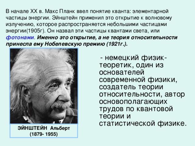 В начале ХХ в. Макс Планк ввел понятие кванта: элементарной частицы энергии. Эйнштейн применил это открытие к волновому излучению, которое распространяется небольшими частицами энергии(1905г). Он назвал эти частицы квантами света, или фотонами . Именно это открытие, а не теория относительности принесла ему Нобелевскую премию (1921г.).  - немецкий физик-теоретик, один из основателей современной физики, создатель теории относительности, автор основополагающих трудов по квантовой теории и статистической физике. ЭЙНШТЕЙН Альберт (1879- 1955)