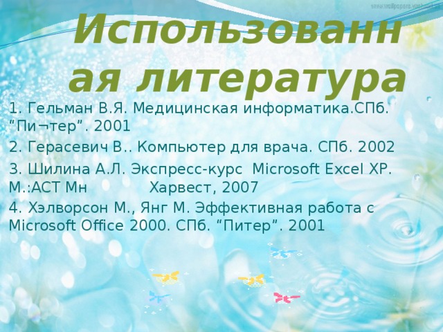 Использованная литература 1. Гельман В.Я. Медицинская информатика.СПб. “Пи¬тер”. 2001 2. Герасевич В.. Компьютер для врача. СПб. 2002 3.  Шилина А.Л. Экспресс-курс Microsoft Excel XP. М.:АСТ Мн Харвест, 2007 4. Хэлворсон М., Янг М. Эффективная работа с Microsoft Office 2000. СПб. “Питер”. 2001