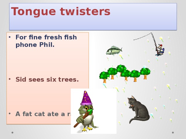 Tongue twisters   For fine fresh fish phone Phil.    Sid sees six trees.    A fat cat ate a rat.