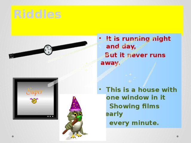 Riddles   It is running night and day,  But it never runs away.   This is a house with one window in it  Showing films nearly  every minute.