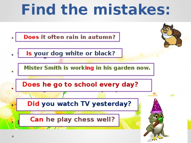 Find the mistakes:    Does it often rain in autumn? Is it often rain in autumn?  Your dog is white or black?  Mister Smith is work in his garden now.  Has he go to school every day?  Do you watch TV yesterday?  He can play chess well?  Is your dog white or black?  Mister Smith is work ing in his garden now.  Does he go to school every day?  Did you watch TV yesterday?  Can he play chess well?