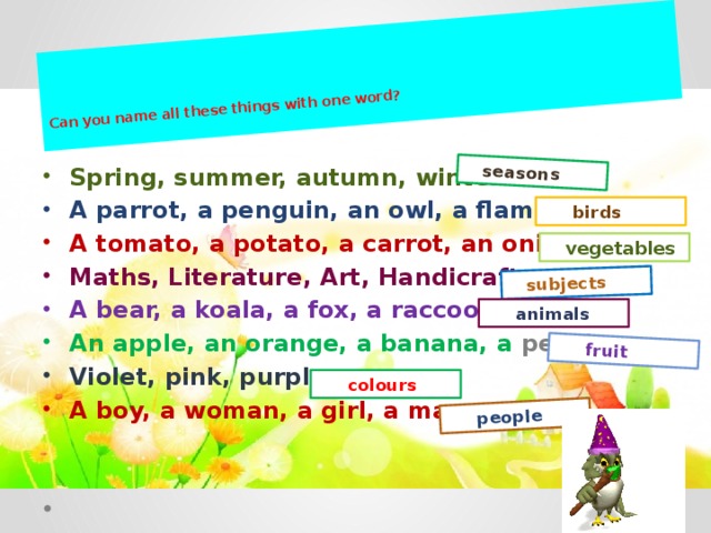 Can you name all these things with one word?    seasons  subjects  fruit  people Spring, summer, autumn, winter. A parrot, a penguin, an owl, a flamingo. A tomato, a potato, a carrot, an onion. Maths, Literature, Art, Handicraft. A bear, a koala, a fox, a raccoon. An apple, an orange, a banana, a peach. Violet, pink, purple. A boy, a woman, a girl, a man.   birds  vegetables  animals  colours