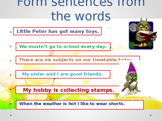 Form sentences from the words  Little Peter has got many toys. has got, toys, Peter, little, many. mustn’t, to school, we, every day, go. subjects, today, there are, six, on our timetable. my sister, are, and, friends, I, good. stamps, hobby, is, favourite, my, collecting. when, like, the weather, I, to wear, hot, is, shorts.  We mustn’t go to school every day.  There are six subjects on our timetable today.  My sister and I are good friends.  My hobby is collecting stamps.  When the weather is hot I like to wear shorts.