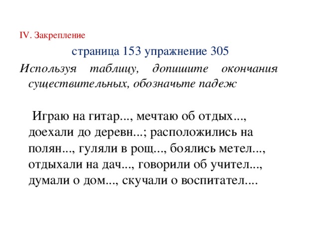 IV. Закрепление  страница 153 упражнение 305 Используя таблицу, допишите окончания существительных, обозначьте падеж  Играю на гитар..., мечтаю об отдых..., доехали до деревн...; расположились на полян..., гуляли в рощ..., боялись метел..., отдыхали на дач..., говорили об учител..., думали о дом..., скучали о воспитател....