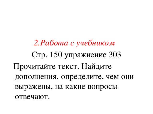 2.Работа с учебником  Стр. 150 упражнение 303  Прочитайте текст. Найдите дополнения, определите, чем они выражены, на какие вопросы отвечают.