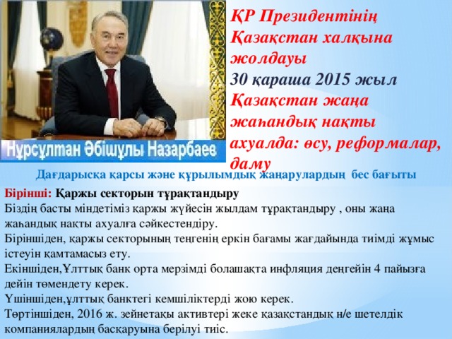 ҚР Президентінің Қазақстан халқына жолдауы 30 қараша 2015 жыл Қазақстан жаңа жаһандық нақты ахуалда: өсу, реформалар, даму Дағдарысқа қарсы және құрылымдық жаңарулардың бес бағыты Бірінші: Қаржы секторын тұрақтандыру Біздің басты міндетіміз қаржы жүйесін жылдам тұрақтандыру , оны жаңа жаһандық нақты ахуалға сәйкестендіру. Біріншіден, қаржы секторының теңгенің еркін бағамы жағдайында тиімді жұмыс істеуін қамтамасыз ету. Екіншіден,Ұлттық банк орта мерзімді болашақта инфляция деңгейін 4 пайызға дейін төмендету керек. Үшіншіден,ұлттық банктегі кемшіліктерді жою керек. Төртіншіден, 2016 ж. зейнетақы активтері жеке қазақстандық н/е шетелдік компаниялардың басқаруына берілуі тиіс.