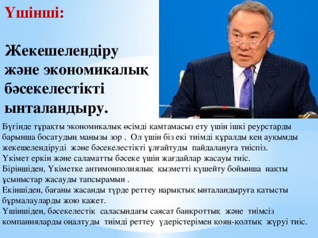 Үшінші:  Жекешелендіру және экономикалық бәсекелестікті ынталандыру. Бүгінде тұрақты экономикалық өсімді қамтамасыз ету үшін ішкі реурстарды барынша босатудың маңызы зор . Ол үшін біз екі тиімді құралды кең ауқымды жекешелендіруді және бәсекелестікті ұлғайтуды пайдалануға тиіспіз. Үкімет еркін және саламатты бәсеке үшін жағдайлар жасауы тиіс. Біріншіден, Үкіметке антимонполиялық қызметті күшейту бойынша нақты ұсыныстар жасауды тапсырамын . Екіншіден, бағаны жасанды түрде реттеу нарықтық ынталандыруға қатысты бұрмалауларды жою қажет. Үшіншіден, бәсекелестік саласындағы саясат банкроттық және тиімсіз компанияларды оңалтуды тиімді реттеу үдерістерімен қоян-қолтық жүруі тиіс.