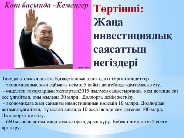 Төртінші: Жаңа инвестициялық саясаттың негіздері Таяудағы онжыллдықта Қазақстанның алдындағы тұрған міндеттер  - экономикалық жыл сайынғы өсімін 5 пайыз деңгейінде қамтамасыз ету.  - өңделген тауарлардың экспортын2015 жылмен салыстырғанда кем дегенде екі есе ұлғайтып, оны жылына 30 млрд. Доллорға дейін жеткізу.  - экономикаға жыл сайынғы инвистицияның көлемін 10 мллрд. Доллордан астамға ұлғайтып, тұтастай алғанда 10 жыл ішінде кем дегенде 100 млрд. Джоллорға жеткізу.  - 660 мыңнан астам жаңа жұмыс орындарын құру. Еңбек өнімділігін 2 есеге арттыру.