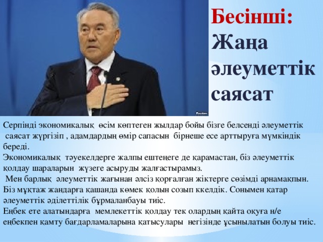 Бесінші: Жаңа әлеуметтік саясат Серпінді экономикалық өсім көптеген жылдар бойы бізге белсенді әлеуметтік  саясат жүргізіп , адамдардың өмір сапасын бірнеше есе арттыруға мүмкіндік береді. Экономикалық тәуекелдерге жалпы ештеңеге де қарамастан, біз әлеуметтік қолдау шараларын жүзеге асыруды жалғастырамыз.  Мен барлық әлеуметтік жағынан әлсіз қорғалған жіктерге сөзімді арнамақпын. Біз мұқтаж жандарға қашанда көмек қолын созып ккелдік. Сонымен қатар әлеуметтік әділеттілік бұрмаланбауы тиіс. Еңбек ете алатындарға мемлекеттік қолдау тек олардың қайта оқуға н/е еңбекпен қамту бағдарламаларына қатысулары негізінде ұсынылатын болуы тиіс.