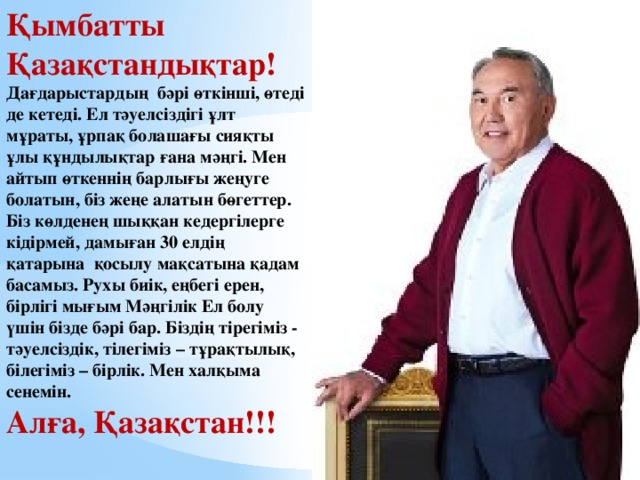 Қымбатты Қазақстандықтар! Дағдарыстардың бәрі өткінші, өтеді де кетеді. Ел тәуелсіздігі ұлт мұраты, ұрпақ болашағы сияқты ұлы құндылықтар ғана мәңгі. Мен айтып өткеннің барлығы жеңуге болатын, біз жеңе алатын бөгеттер. Біз көлденең шыққан кедергілерге кідірмей, дамыған 30 елдің қатарына қосылу мақсатына қадам басамыз. Рухы биік, еңбегі ерен, бірлігі мығым Мәңгілік Ел болу үшін бізде бәрі бар. Біздің тірегіміз - тәуелсіздік, тілегіміз – тұрақтылық, білегіміз – бірлік. Мен халқыма сенемін. Алға, Қазақстан!!!