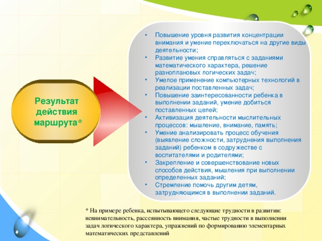 Повышение уровня развития концентрации внимания и умение переключаться на другие виды деятельности; Развитие умения справляться с заданиями математического характера, решение разноплановых логических задач; Умелое применение компьютерных технологий в реализации поставленных задач; Повышение заинтересованности ребенка в выполнении заданий, умение добиться поставленных целей; Активизация деятельности мыслительных процессов: мышление, внимание, память; Умение анализировать процесс обучения (выявление сложности, затруднения выполнения заданий) ребенком в содружестве с воспитателями и родителями; Закрепление и совершенствование новых способов действия, мышления при выполнении определенных заданий; Стремление помочь другим детям, затрудняющимся в выполнении заданий.