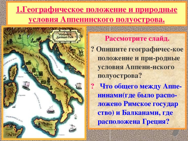 1.Географическое положение и природные условия Аппенинского полуострова. Рассмотрите слайд. ? Опишите географичес-кое положение и при-родные условия Аппени-нского полуострова? ? Что общего между Аппе- нинами(где было распо- ложено Римское государ ство) и Балканами, где расположена Греция?