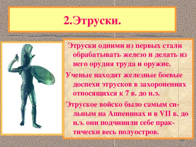 2.Этруски.  Этруски одними из первых стали обрабатывать железо и делать из него орудия труда и оружие. Ученые находят железные боевые доспехи этрусков в захоронениях относящихся к 7 в. до н.э. Этруское войско было самым си-льным на Аппенинах и в VII в. до н.э. они подчинили себе прак-тически весь полуостров. Одним из самых загадочных народов в истории были древнейшие жители Аппенин-ЭТРУСКИ. Историки до сих пор ведут спор - откуда они пришли. Язык этрусков лишь отдаленно напоминает кавказские языки и не имеет других аналогов в Европе.