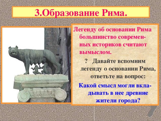 3.Образование Рима. Легенду об основании Рима большинство современ-ных историков считают вымыслом. ? Давайте вспомним легенду о основании Рима, ответьте на вопрос: Какой смысл могли вкла-дывать в нее древние жители города?