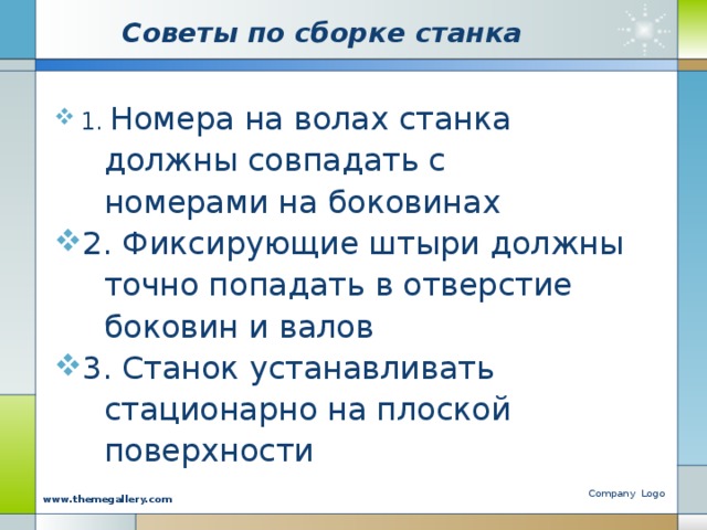 Советы по сборке станка 1. Номера на волах станка  должны совпадать с  номерами на боковинах 2. Фиксирующие штыри должны  точно попадать в отверстие  боковин и валов 3. Станок устанавливать  стационарно на плоской  поверхности Company Logo www.themegallery.com