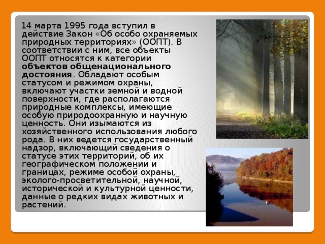 14 марта 1995 года вступил в действие Закон «Об особо охраняемых природных территориях» (ООПТ). В соответствии с ним, все объекты ООПТ относятся к категории объектов общенационального достояния . Обладают особым статусом и режимом охраны, включают участки земной и водной поверхности, где располагаются природные комплексы, имеющие особую природоохранную и научную ценность. Они изымаются из хозяйственного использования любого рода. В них ведется государственный надзор, включающий сведения о статусе этих территорий, об их географическом положении и границах, режиме особой охраны, эколого-просветительной, научной, исторической и культурной ценности, данные о редких видах животных и растений.