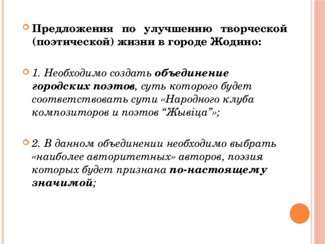 Предложения по улучшению творческой (поэтической) жизни в городе Жодино: 1. Необходимо создать объединение городских поэтов , суть которого будет соответствовать сути «Народного клуба композиторов и поэтов “Жывіца”»; 2. В данном объединении необходимо выбрать «наиболее авторитетных» авторов, поэзия которых будет признана по-настоящему значимой ;