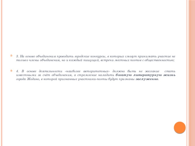 3. На основе объединения проводить городские конкурсы, в которых смогут принимать участие не только члены объединения, но и каждый пишущий, встречи местных поэтов с общественностью; 4. В основе деятельности «наиболее авторитетных» должно быть не желание стать известными за счёт объединения, а стремление наладить богатую литературную жизнь города Жодино, в которой признанные участники-поэты будут признаны заслуженно .