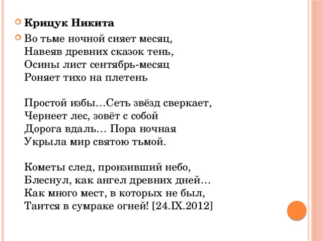 Крицук Никита Во тьме ночной сияет месяц,  Навеяв древних сказок тень,  Осины лист сентябрь-месяц  Роняет тихо на плетень   Простой избы…Сеть звёзд сверкает,  Чернеет лес, зовёт с собой  Дорога вдаль… Пора ночная  Укрыла мир святою тьмой.   Кометы след, пронзивший небо,  Блеснул, как ангел древних дней…  Как много мест, в которых не был,  Таится в сумраке огней! [24.IX.2012]