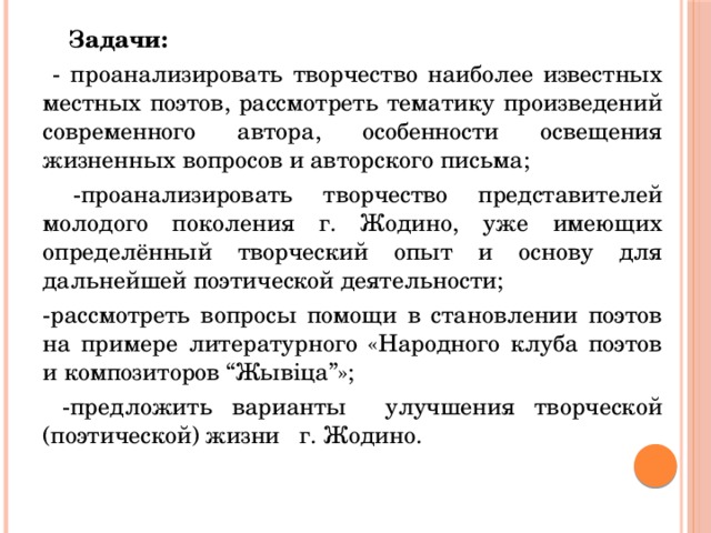 Задачи:  - проанализировать творчество наиболее известных местных поэтов, рассмотреть тематику произведений современного автора, особенности освещения жизненных вопросов и авторского письма;  -проанализировать творчество представителей молодого поколения г. Жодино, уже имеющих определённый творческий опыт и основу для дальнейшей поэтической деятельности; -рассмотреть вопросы помощи в становлении поэтов на примере литературного «Народного клуба поэтов и композиторов “Жывiца”»;  -предложить варианты улучшения творческой (поэтической) жизни г. Жодино.