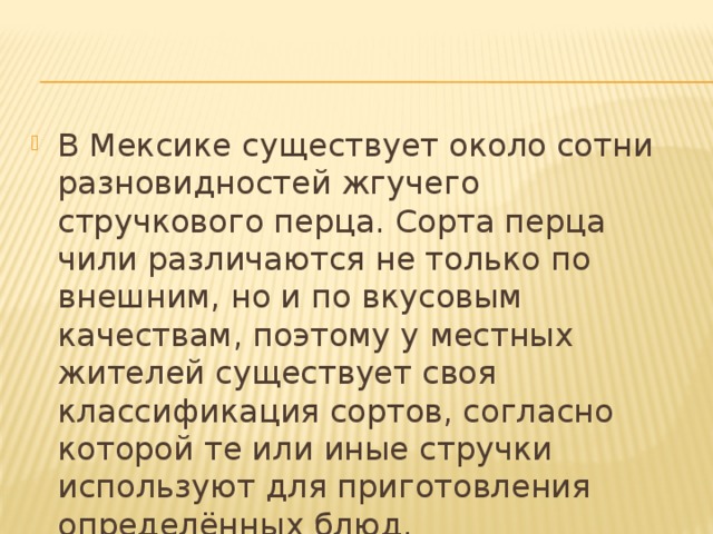 В Мексике существует около сотни разновидностей жгучего стручкового перца. Сорта перца чили различаются не только по внешним, но и по вкусовым качествам, поэтому у местных жителей существует своя классификация сортов, согласно которой те или иные стручки используют для приготовления определённых блюд.