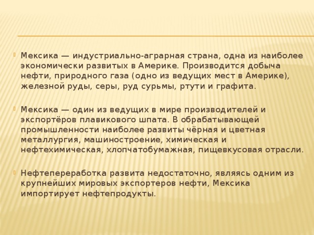 Мексика — индустриально-аграрная страна, одна из наиболее экономически развитых в Америке. Производится добыча нефти, природного газа (одно из ведущих мест в Америке), железной руды, серы, руд сурьмы, ртути и графита. Мексика — один из ведущих в мире производителей и экспортёров плавикового шпата. В обрабатывающей промышленности наиболее развиты чёрная и цветная металлургия, машиностроение, химическая и нефтехимическая, хлопчатобумажная, пищевкусовая отрасли. Нефтепереработка развита недостаточно, являясь одним из крупнейших мировых экспортеров нефти, Мексика импортирует нефтепродукты.