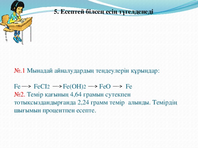 5. Есептей білсең есің түгелденеді № .1 Мынадай айналудардың теңдеулерін құрыңдар:   Fe FeCI 2 Fe(OH) 2 FeO Fe  №2. Темір қағының 4,64 грамын сутекпен тотықсыздандырғанда 2,24 грамм темір алынды. Темірдің шығымын процентпен есепте.