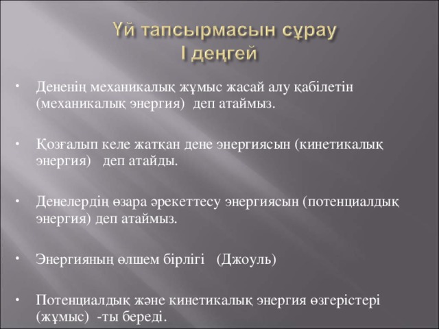 Дененің механикалық жұмыс жасай алу қабілетін (механикалық энергия) деп атаймыз. Қозғалып келе жатқан дене энергиясын (кинетикалық энергия) деп атайды. Денелердің өзара әрекеттесу энергиясын (потенциалдық энергия) деп атаймыз. Энергияның өлшем бірлігі (Джоуль) Потенциалдық және кинетикалық энергия өзгерістері (жұмыс) -ты береді.