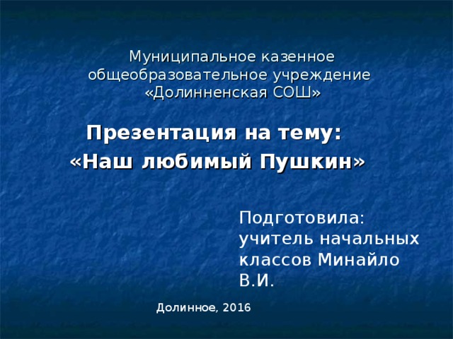 Муниципальное казенное общеобразовательное учреждение  «Долинненская СОШ» Презентация на тему: «Наш любимый Пушкин» Подготовила: учитель начальных классов Минайло В.И. Долинное, 2016