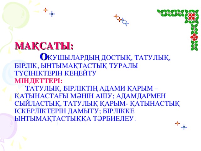 МАҚСАТЫ:   О ҚУШЫЛАРДЫҢ ДОСТЫҚ, ТАТУЛЫҚ, БІРЛІК, ЫНТЫМАҚТАСТЫҚ ТУРАЛЫ  ТҮСІНІКТЕРІН КЕҢЕЙТУ  МІНДЕТТЕРІ:   Т АТУЛЫҚ, БІРЛІКТІҢ АДАМИ ҚАРЫМ – ҚАТЫНАСТАҒЫ МӘНІН АШУ; АДАМДАРМЕН СЫЙЛАСТЫҚ, ТАТУЛЫҚ ҚАРЫМ- ҚАТЫНАСТЫҚ ІСКЕРЛІКТЕРІН ДАМЫТУ; БІРЛІККЕ ЫНТЫМАҚТАСТЫҚҚА ТӘРБИЕЛЕУ .