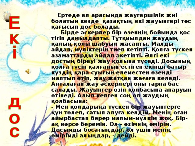 Ертеде ел арасында жаугершілік жиі болатын кезде қазақтың екі жауынгері төс қағысып дос болады.  Бірде әскерлер бір өзеннің бойында қос тігіп дамылдапты. Тұтқиылдан жаудың қалың қолы шабуыл жасапты. Малды айдап, мүліктерін тиеп кетіпті. Қолға түскен азаматтарды айдап әкетіпті. Әлгі екі достың біреуі жау қолына түседі. Досының қолға түсіп қалғанын естіген екінші батыр күздің қара суығын елеместен өзенді малтып өтіп, жау жатқан жағаға келеді. Анталаған жау әскерлері оны тарпа бас салады. Жауынгер өзін қолбасына апаруын өтінеді. Алып келген соң ол жаудың қолбасына:  - Мен қолдарыңа түскен бір жауынгерге құн төлеп, сатып алуға келдім. Менің оған айырбастап берер малым-мүлкім жоқ. Бір-ақ нәрсе беремін. Ол - өзімнің өмірім. Досымды босатыңдар, ол үшін менің өмірімді алыңдар, - дейді.