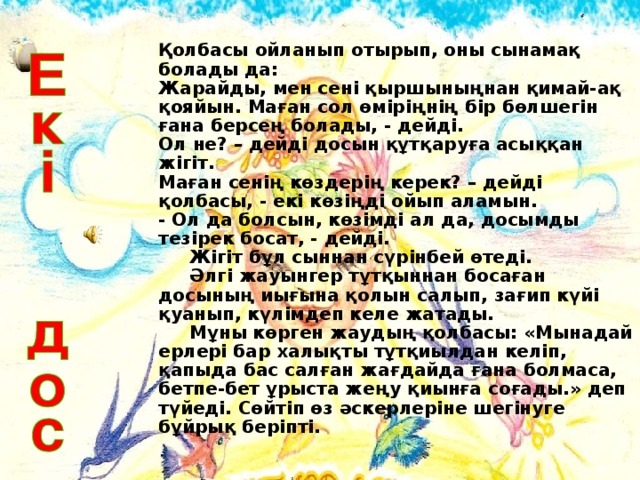 Қолбасы ойланып отырып, оны сынамақ болады да:  Жарайды, мен сені қыршыныңнан қимай-ақ қояйын. Маған сол өміріңнің бір бөлшегін ғана берсең болады, - дейді.  Ол не? – дейді досын құтқаруға асыққан жігіт.  Маған сенің көздерің керек? – дейді қолбасы, - екі көзіңді ойып аламын.  - Ол да болсын, көзімді ал да, досымды тезірек босат, - дейді.  Жігіт бұл сыннан сүрінбей өтеді.  Әлгі жауынгер тұтқыннан босаған досының иығына қолын салып, зағип күйі қуанып, күлімдеп келе жатады.  Мұны көрген жаудың қолбасы: «Мынадай ерлері бар халықты тұтқиылдан келіп, қапыда бас салған жағдайда ғана болмаса, бетпе-бет ұрыста жеңу қиынға соғады.» деп түйеді. Сөйтіп өз әскерлеріне шегінуге бұйрық беріпті.