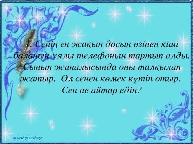 1. Сенің ең жақын досың өзінен кіші баланың ұялы телефонын тартып алды. Сынып жиналысында оны талқылап жатыр. Ол сенен көмек күтіп отыр. Сен не айтар едің?