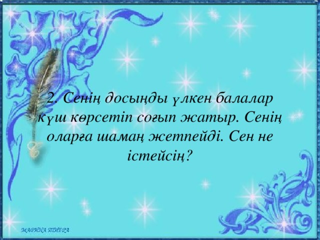 2. Сенің досыңды үлкен балалар күш көрсетіп соғып жатыр. Сенің оларға шамаң жетпейді. Сен не істейсің?